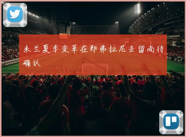 米兰夏季变革在即弗拉尼去留尚待确认