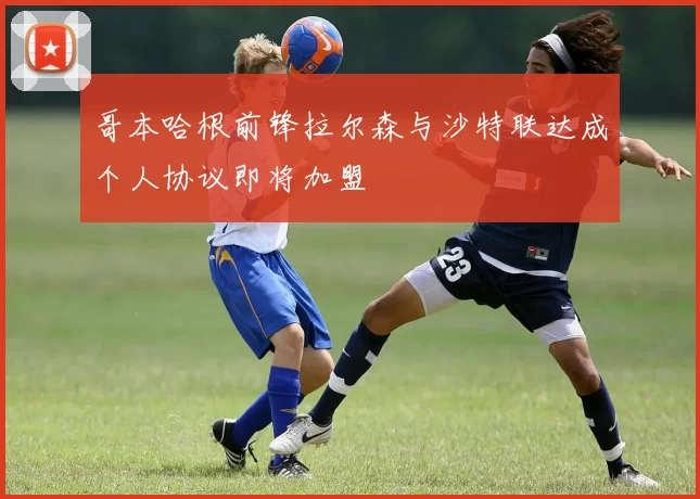 哥本哈根前锋拉尔森与沙特联达成个人协议即将加盟