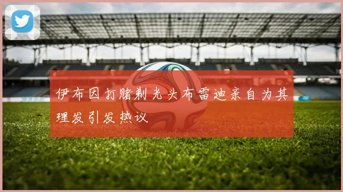 伊布因打赌剃光头布雷迪亲自为其理发引发热议