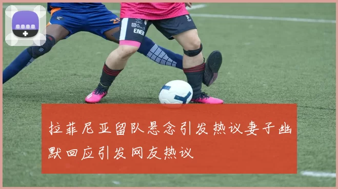 拉菲尼亚留队悬念引发热议妻子幽默回应引发网友热议