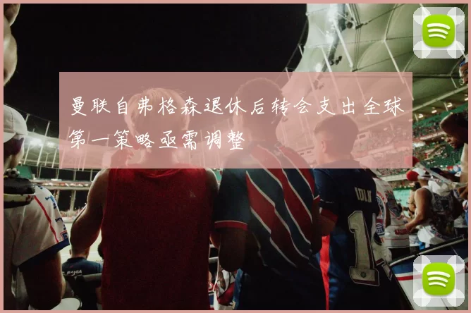 曼联自弗格森退休后转会支出全球第一策略亟需调整