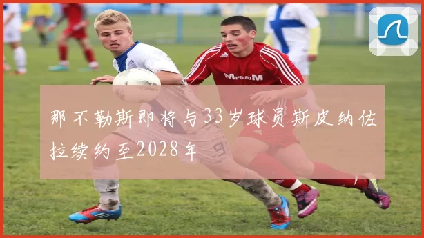 那不勒斯即将与33岁球员斯皮纳佐拉续约至2028年
