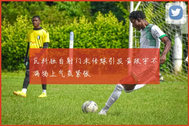 瓦科独自射门未传球引发黄政宇不满场上气氛紧张