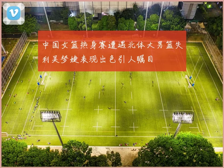 中国女篮热身赛遭遇北体大男篮失利吴梦婕表现出色引人瞩目