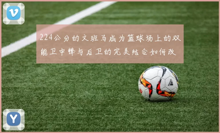 224公分的文班马成为篮球场上的双能卫中锋与后卫的完美结合如何改变比赛格局