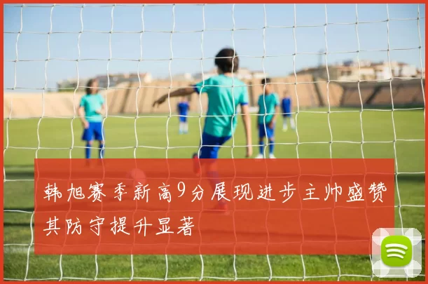 韩旭赛季新高9分展现进步主帅盛赞其防守提升显著